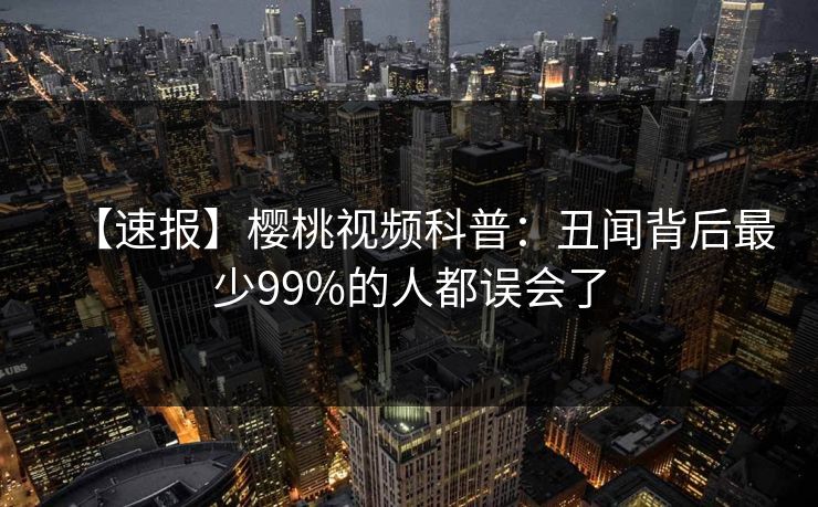【速报】樱桃视频科普：丑闻背后最少99%的人都误会了