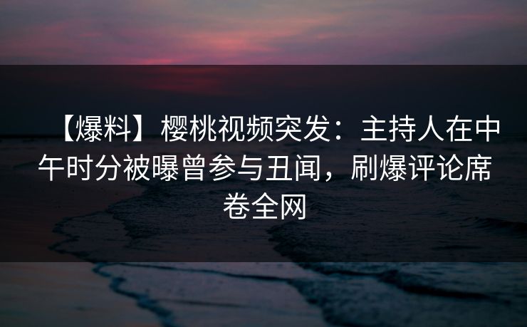 【爆料】樱桃视频突发：主持人在中午时分被曝曾参与丑闻，刷爆评论席卷全网