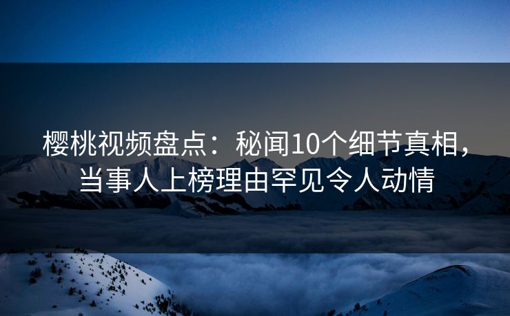 樱桃视频盘点：秘闻10个细节真相，当事人上榜理由罕见令人动情