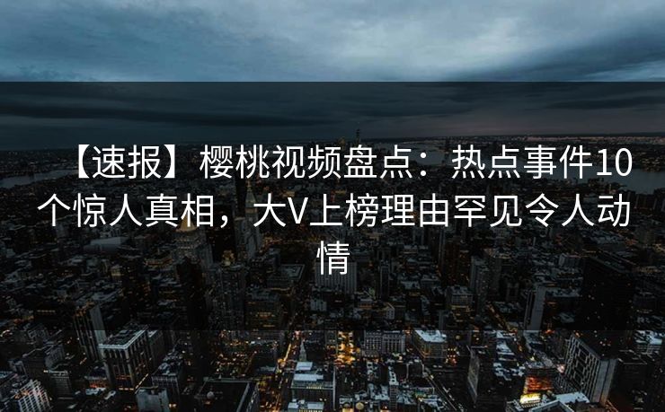 【速报】樱桃视频盘点：热点事件10个惊人真相，大V上榜理由罕见令人动情