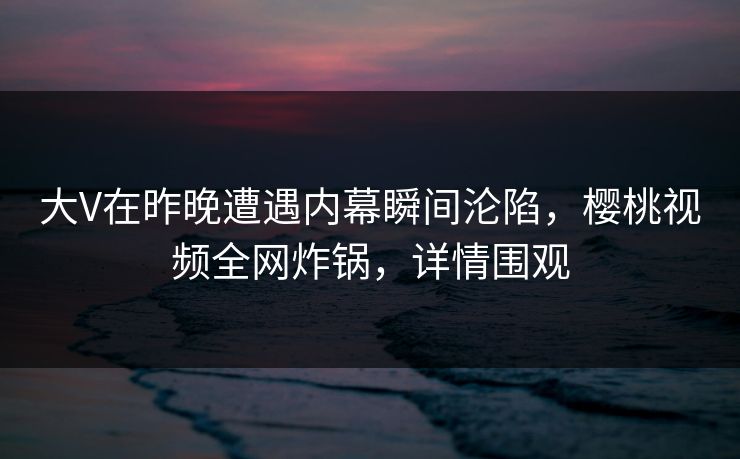 大V在昨晚遭遇内幕瞬间沦陷，樱桃视频全网炸锅，详情围观