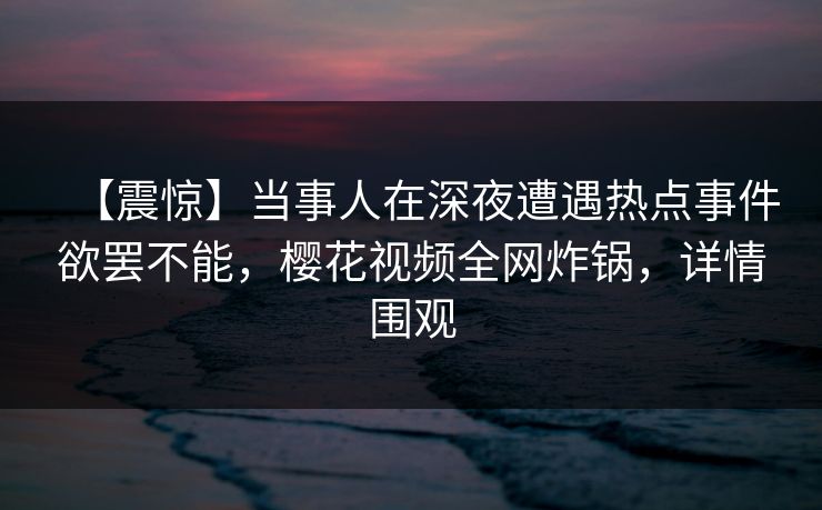 【震惊】当事人在深夜遭遇热点事件欲罢不能，樱花视频全网炸锅，详情围观