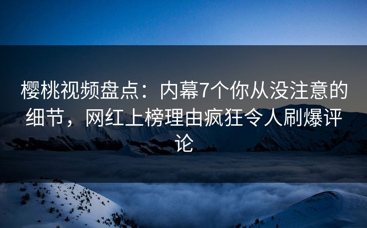 樱桃视频盘点：内幕7个你从没注意的细节，网红上榜理由疯狂令人刷爆评论