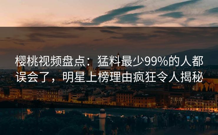 樱桃视频盘点：猛料最少99%的人都误会了，明星上榜理由疯狂令人揭秘