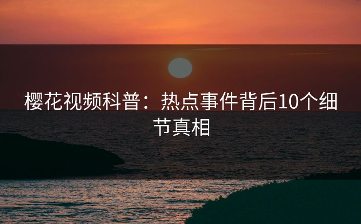 樱花视频科普：热点事件背后10个细节真相