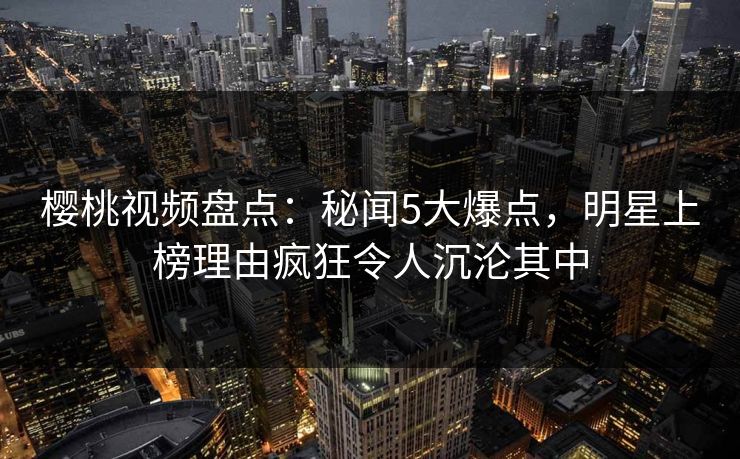 樱桃视频盘点：秘闻5大爆点，明星上榜理由疯狂令人沉沦其中
