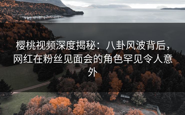 樱桃视频深度揭秘：八卦风波背后，网红在粉丝见面会的角色罕见令人意外