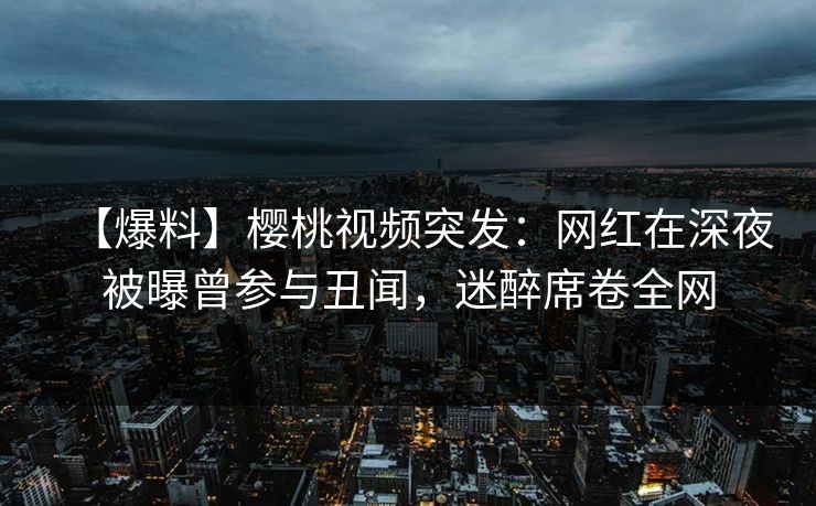 【爆料】樱桃视频突发：网红在深夜被曝曾参与丑闻，迷醉席卷全网