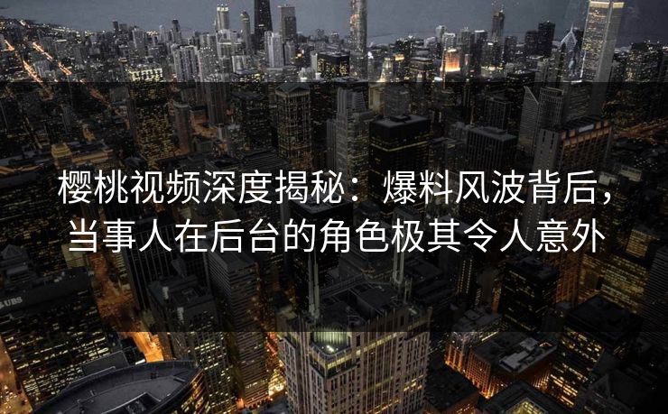樱桃视频深度揭秘：爆料风波背后，当事人在后台的角色极其令人意外