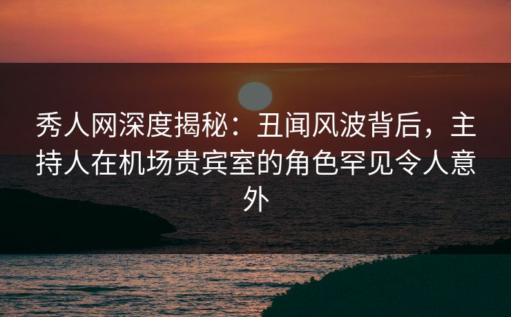 秀人网深度揭秘：丑闻风波背后，主持人在机场贵宾室的角色罕见令人意外