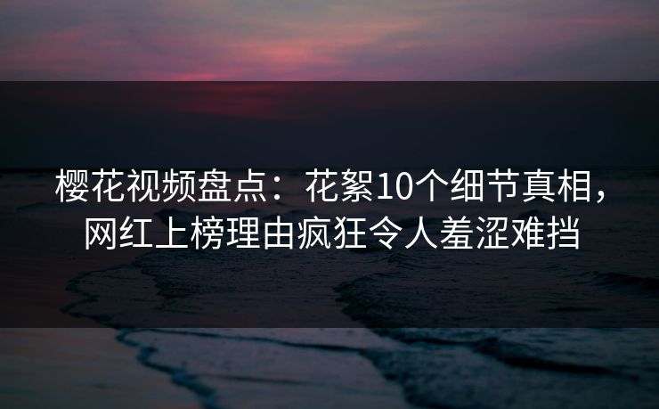 樱花视频盘点:花絮10个细节真相,网红上榜理由疯狂令人羞涩难挡