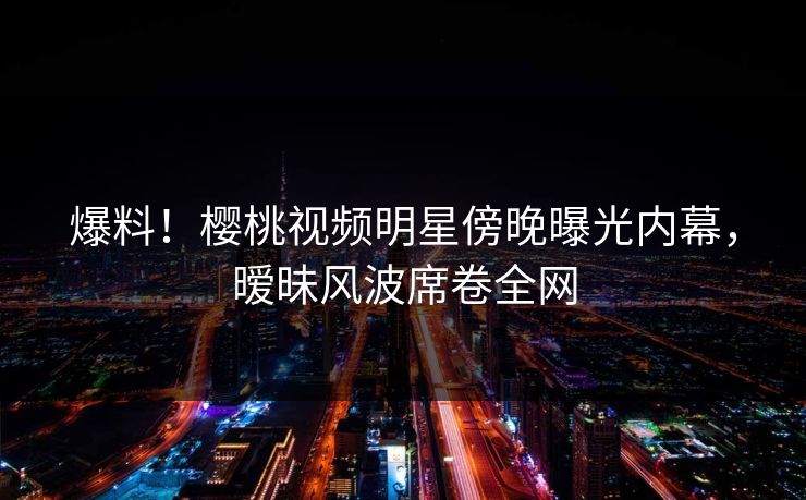 爆料！樱桃视频明星傍晚曝光内幕，暧昧风波席卷全网
