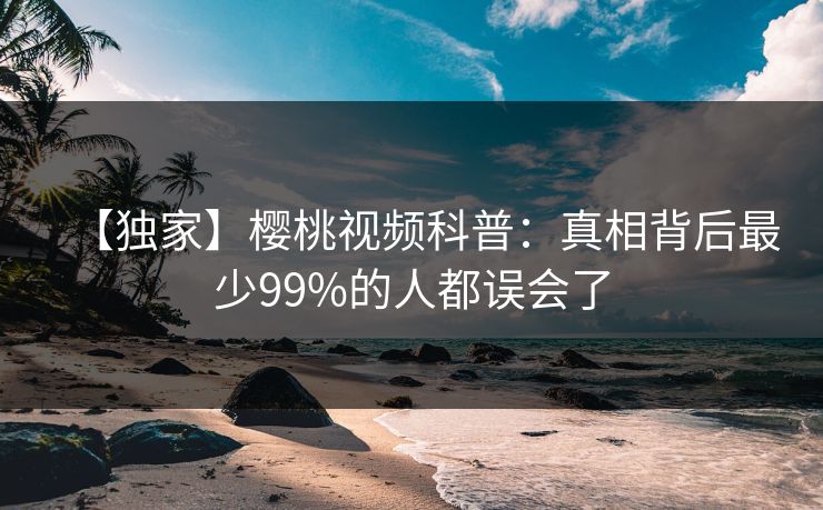 【独家】樱桃视频科普：真相背后最少99%的人都误会了