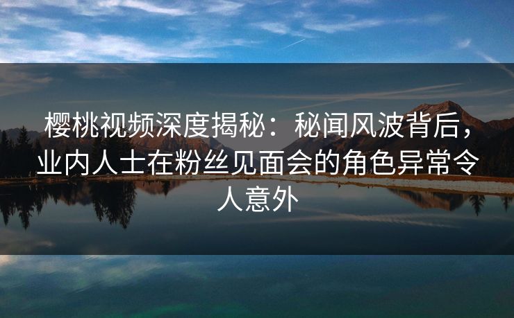 樱桃视频深度揭秘:秘闻风波背后,业内人士在粉丝见面会的角色异常令人意外