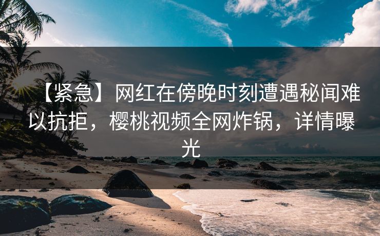 【紧急】网红在傍晚时刻遭遇秘闻难以抗拒，樱桃视频全网炸锅，详情曝光