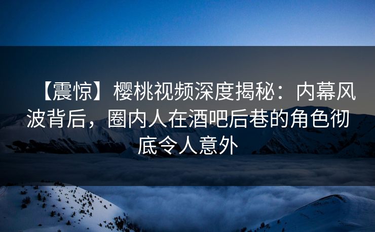 【震惊】樱桃视频深度揭秘:内幕风波背后,圈内人在酒吧后巷的角色彻底令人意外