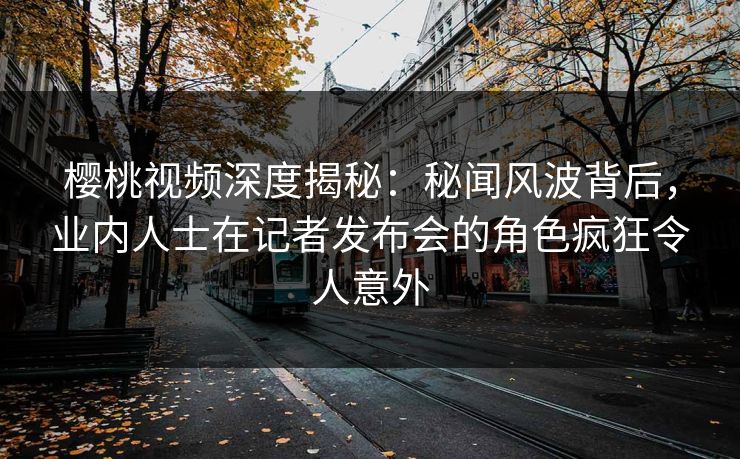 樱桃视频深度揭秘：秘闻风波背后，业内人士在记者发布会的角色疯狂令人意外