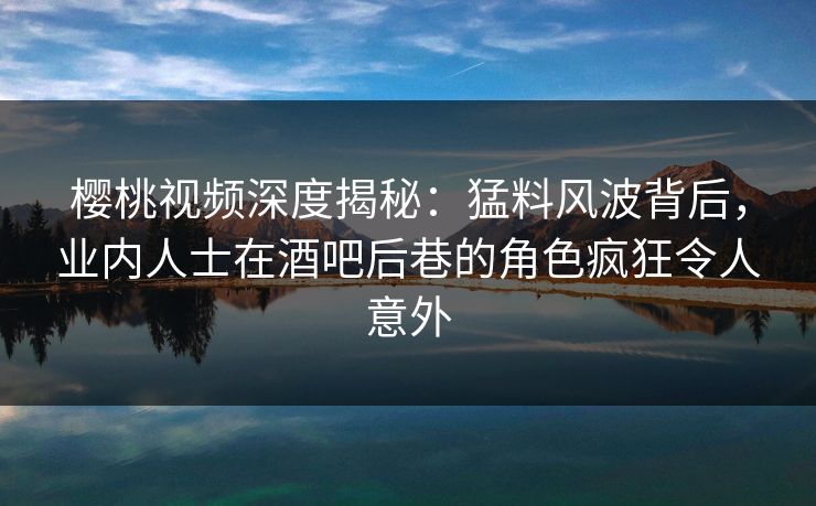 樱桃视频深度揭秘：猛料风波背后，业内人士在酒吧后巷的角色疯狂令人意外