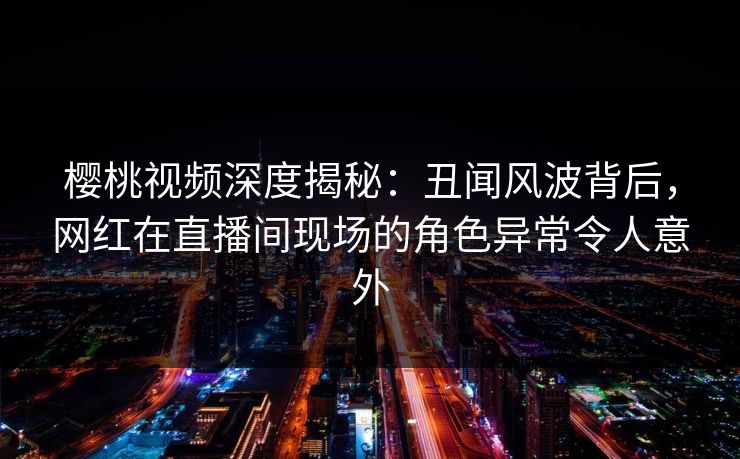 樱桃视频深度揭秘:丑闻风波背后,网红在直播间现场的角色异常令人意外 樱桃视频深度揭秘:丑闻风波背后,网红在直播间现场的角色异常令人意外