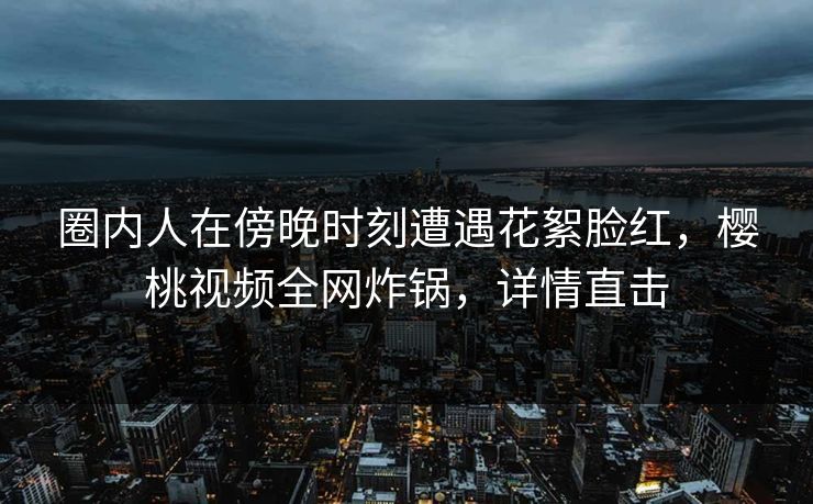 圈内人在傍晚时刻遭遇花絮脸红,樱桃视频全网炸锅,详情直击 圈内人在傍晚时刻遭遇花絮脸红,樱桃视频全网炸锅,详情直击