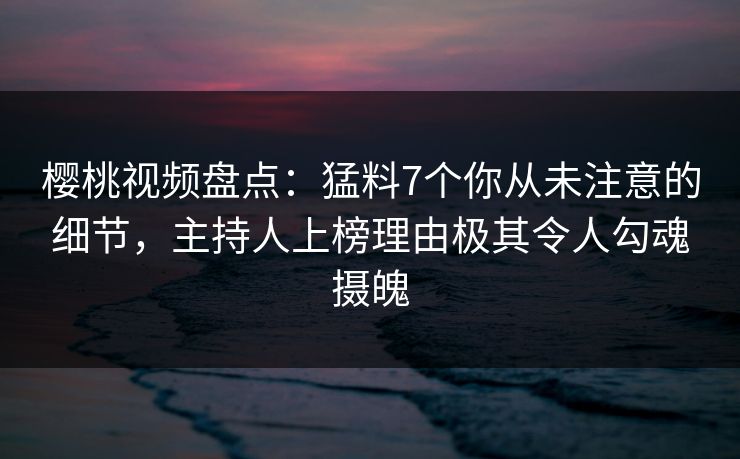 樱桃视频盘点：猛料7个你从未注意的细节，主持人上榜理由极其令人勾魂摄魄