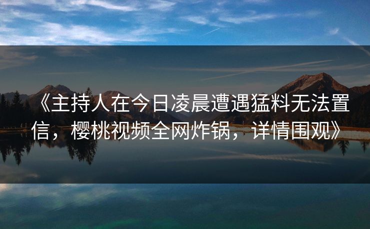 《主持人在今日凌晨遭遇猛料无法置信,樱桃视频全网炸锅,详情围观》