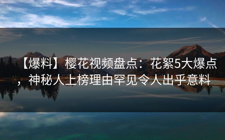 【爆料】樱花视频盘点：花絮5大爆点，神秘人上榜理由罕见令人出乎意料