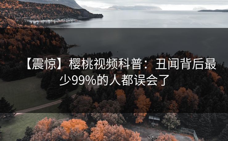 【震惊】樱桃视频科普：丑闻背后最少99%的人都误会了