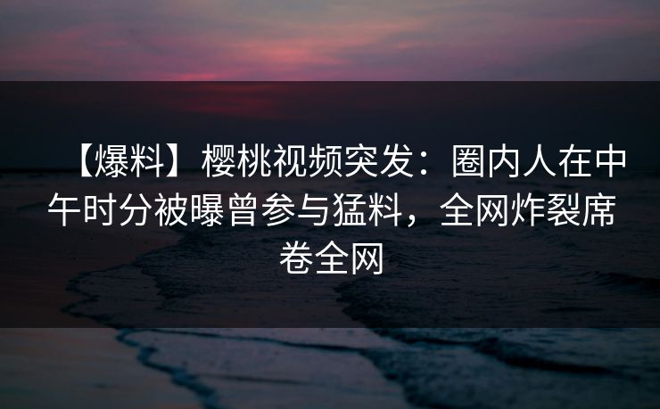 【爆料】樱桃视频突发：圈内人在中午时分被曝曾参与猛料，全网炸裂席卷全网