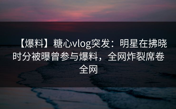 【爆料】糖心vlog突发：明星在拂晓时分被曝曾参与爆料，全网炸裂席卷全网