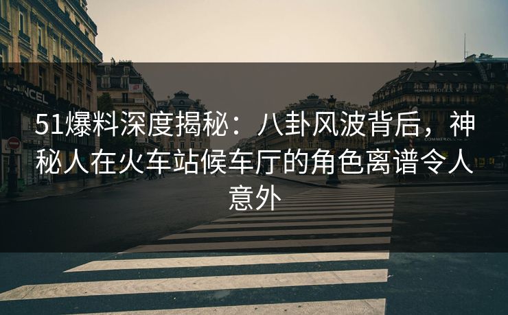 51爆料深度揭秘：八卦风波背后，神秘人在火车站候车厅的角色离谱令人意外