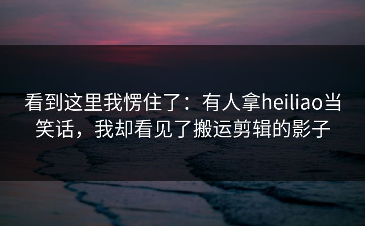 看到这里我愣住了：有人拿heiliao当笑话，我却看见了搬运剪辑的影子
