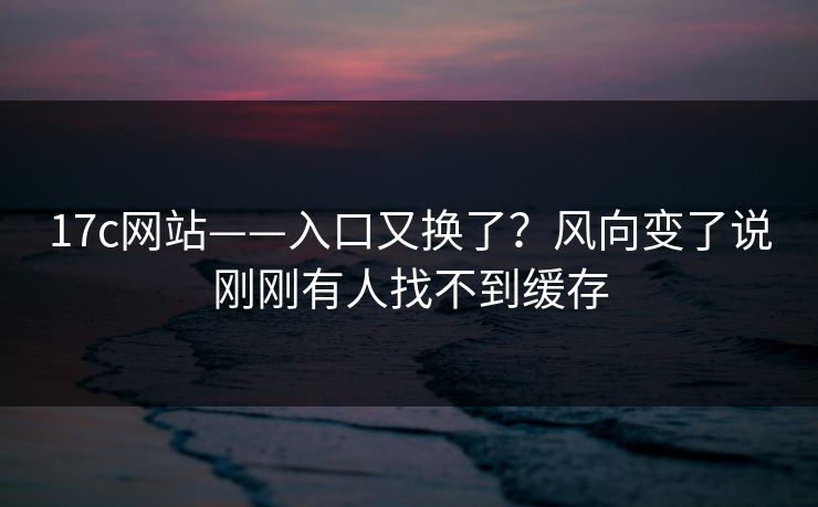 17c网站——入口又换了？风向变了说刚刚有人找不到缓存