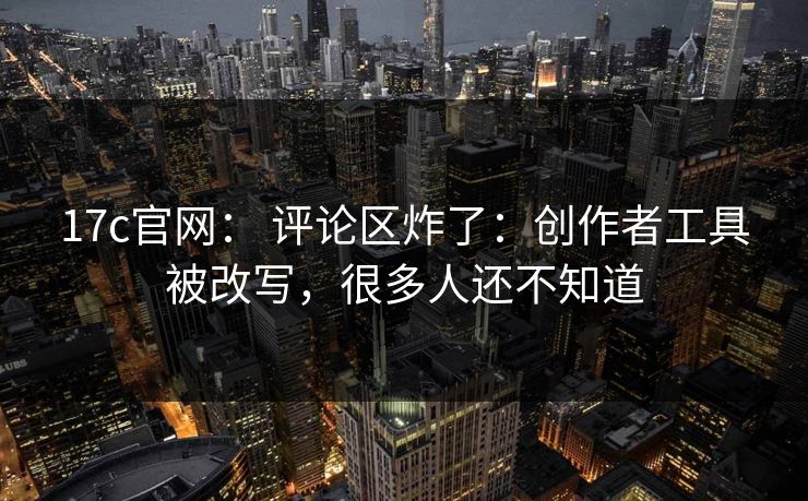 17c官网： 评论区炸了：创作者工具被改写，很多人还不知道