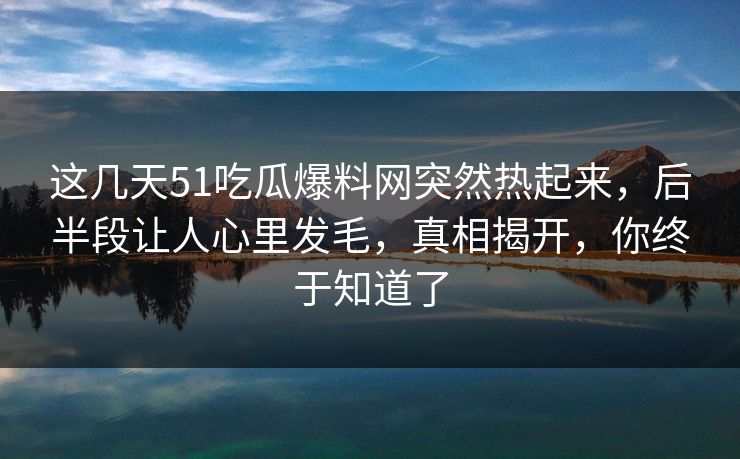 这几天51吃瓜爆料网突然热起来，后半段让人心里发毛，真相揭开，你终于知道了